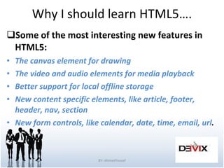 Why I should learn HTML5…. Some of the most interesting new features in HTML5: The canvas element for drawing The video and audio elements for media playback Better support for local offline storage New content specific elements, like article, footer, header, nav, section New form controls, like calendar, date, time, email, url . BY:-AhmedYousef 