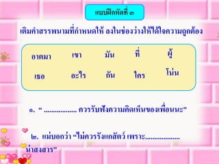 แบบฝึ กหัดที่ ๓
เติมคาสรรพนามทีกาหนดให้ ลงในช่ องว่ างให้ ได้ ใจความถูกต้ อง
               ่

   อาตมา           เขา          มัน           ที่         ผู้

    เธอ            อะไร          กัน          ใคร        โน่ น


  ๑. “ .................. ควรรับฟังความคิดเห็นของเพือนนะ”
                                                    ่

    ๒. แม่ บอกว่ า “ไม่ ควรรังแกสั ตว์ เพราะ...................
 น่ าสงสาร”
 