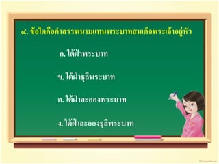 ๔. ข้ อใดคือคาสรรพนามแทนพระบาทสมเด็จพระเจ้ าอยู่หัว

           ก. ใต้ ฝ่าพระบาท

          ข. ใต้ ฝ่าธุลพระบาท
                       ี

          ค. ใต้ ฝ่าละอองพระบาท

          ง. ใต้ ฝ่าละอองธุลพระบาท
                            ี
 