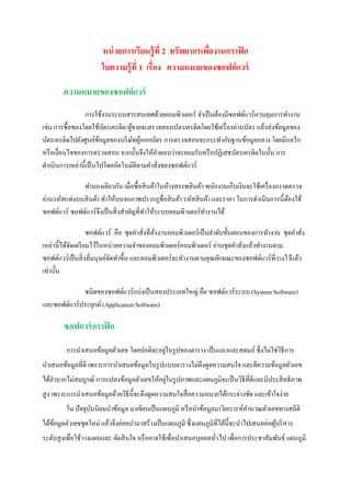 หน่ วยการเรียนรู้ที่ 2 ทรัพยากรเพืองานกราฟิ ก
                                                         ่
                       ใบความรู้ที่ 1 เรื่อง ความหมายของซอฟต์ แวร์

        ความหมายของซอฟต์ แวร์
                 การใช้งานระบบสารสนเทศด้วยคอมพิวเตอร์ จาเป็ นต้องมีซอฟต์แวร์ควบคุมการทางาน
เช่น การซื้ อของโดยใช้บตรเครดิต ผูขายจะตรวจสอบบัตรเครดิตโดยใช้เครื่ องอ่านบัตร แล้วส่ งข้อมูลของ
                          ั       ้
บัตรเครดิตไปยังศูนย์ขอมูลของบริ ษทผูออกบัตร การตรวจสอบจะกระทากับฐานข้อมูลกลาง โดยมีกลไก
                        ้           ั ้
หรื อเงื่อนไขของการตรวจสอบ จากนั้นจึงให้คาตอบว่าจะยอมรับหรื อปฏิเสธบัตรเครดิตใบนั้น การ
ดาเนินการเหล่านี้ เป็ นไปโดยอัตโนมัติตามคาสั่งของซอฟต์แวร์

              ทานองเดียวกัน เมื่อซื้ อสิ นค้าในห้างสรรพสิ นค้า พนักงานเก็บเงินจะใช้เครื่ องกราดตรวจ
อ่านรหัสแท่งบนสิ นค้า ทาให้บนจอภาพปรากฏชื่อสิ นค้า รหัสสิ นค้า และราคา ในการดาเนินการนี้ ตองใช้้
ซอฟต์แวร์ ซอฟต์แวร์ จึงเป็ นสิ่ งสาคัญที่ทาให้ระบบคอมพิวเตอร์ทางานได้

                    ซอฟต์แวร์ คือ ชุดคาสั่งที่สั่งงานคอมพิวเตอร์ เป็ นลาดับขั้นตอนของการทางาน ชุดคาสั่ง
เหล่านี้ได้จดเตรี ยมไว้ในหน่วยความจาของคอมพิวเตอร์ คอมพิวเตอร์ อ่านชุดคาสั่งแล้วทางานตาม
            ั
ซอฟต์แวร์ เป็ นสิ่ งที่มนุษย์จดทาขึ้น และคอมพิวเตอร์จะทางานตามคุณลักษณะของซอฟต์แวร์ที่วางไว้แล้ว
                              ั
เท่านั้น

             ชนิดของซอฟต์แวร์ แบ่งเป็ นสองประเภทใหญ่ คือ ซอฟต์แวร์ ระบบ (System Software)
และซอฟต์แวร์ประยุกต์ (Application Software)

        ซอฟแวร์ กราฟิ ก
                                           ่
        aการนาเสนอข้อมูลตัวเลข โดยปกติจะอยูในรู ปของตาราง เป็ นแถวและสดมภ์ ซึ่ งไม่ใช่วธีการ
                                                                                       ิ
นาเสนอข้อมูลที่ดี เพราะการนาเสนอข้อมูลในรู ปแบบตารางไม่ดึงดูดความสนใจ และตีความข้อมูลตัวเลข
                                            ่
ได้ลาบากไม่สมบูรณ์ การแปลงข้อมูลตัวเลขให้อยูในรู ปภาพและแผนภูมิจะเป็ นวิธีที่ดีและมีประสิ ทธิ ภาพ
สู ง เพราะการนาเสนอข้อมูลด้วยวิธีน้ ีจะดึงดูดความสนใจสื่ อความหมายได้กระจ่างชัด และเข้าใจง่าย
        aใน ปัจจุบนนิยมนาข้อมูล มาเขียนเป็ นแผนภูมิ หรื อนาข้อมูลมาวิเคราะห์คานวณตัวเลขทางสถิติ
                  ั
ได้ขอมูลตัวเลขชุดใหม่ แล้วจึงค่อยนามาสร้างเป็ นแผนภูมิ ซึ่ งแผนภูมิที่ได้น้ ีจะนาไปเสนอต่อผูบริ หาร
    ้                                                                                       ้
ระดับสู งเพื่อใช้วางแผนและ ตัดสิ นใจ หรื ออาจใช้เพื่อนาเสนอบุคคลทัวไป เพื่อการประชาสัมพันธ์ แผนภูมิ
                                                                  ่
 