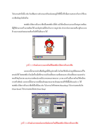 โปรแกรมสาเร็ จอื่น เช่น รับแฟ้ มตารางทางานมาปรับแต่งแผนภูมิให้ดีข้ ึนได้ เพิ่มความสะดวกในการใช้งาน
กราฟิ กเชิงธุ รกิจอีกด้วย

                ซอฟต์แวร์จดการด้านกราฟิ กเป็ นซอฟต์แวร์ที่ทา หน้าที่เหมือนกระดานหรื อสมุดวาดเขียน
                          ั
ที่ผใช้สามารถสร้างภาพเขียนได้ และมีอุปกรณ์ที่ช่วยในการวาดรู ป เช่น ปากกาช่วยวาดลายเส้น พูกนระบาย
    ู้                                                                                   ่ ั
สี และยางลบช่วยลบลายเส้นหรื อสี ที่ไม่ตองการได้
                                       ้




                     รู ปที่ 5.13 ตัวอย่างการวาดภาพโดยใช้ ซอฟต์ แวร์ จัดการด้ านกราฟิ ก

                นอกจากนี้สามารถนาแฟ้ มข้อมูลที่เป็ นรู ปภาพที่ ถ่ายโดยใช้กล้องถ่ายรู ปดิจิตอลมาแก้ไข
ตกแต่งได้ โดยซอฟต์แวร์ จะมีเครื่ องมือที่สามารถปรับเปลี่ยนความเข้มของแสง ปรับเปลี่ยนความแตกต่าง
ของสี วตถุในภาพ และสามารถตัดแปะองค์ประกอบของภาพหลาย ๆ ภาพ มาสร้างเป็ นภาพใหม่ได้เหมือน
       ั
การสร้างศิลปะ นอกจากนี้ยงสามารถเปลี่ยนลักษณะของภาพ ลักษณะของสี ให้มีพ้ืนสี แบบต่าง ๆ ได้
                         ั
ซอฟต์แวร์ จดการด้านกราฟิ กที่เป็ นที่นิยม เช่น โปรแกรมโฟโทชอพ (PhotoShop) โปรแกรมเพนท์บรัช
            ั
(Paint Brush) โปรแกรมเพนท์ชอพ (Paint Shop)




             รู ปที่ 5.14 ตัวอย่างการตกแต่ งภาพ ตัดต่ อภาพ โดยใช้ ซอฟต์ แวร์ จัดการด้ านกราฟิ ก
 