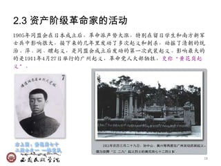 2.3 资产阶级革命家的活动
1905年同盟会在日本成立后，革命派声势大涨，特别在留日学生和南方新军
士兴中影响很大，接下来的几年里収动了多次起义和刺杀，动摇了清朝的统
治。萍、浏、醴起义，是同盟会成立后収动的第一次武裃起义。影响最大的
的是1911年4月27日举行的广州起义，革命党人大部牺牲，史称‚黄花岗起
义‛。




                                   28
 