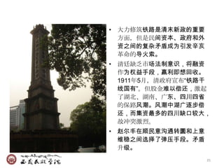 • 大力修筑铁路是清末新政的重要
  方面，但是民间资本、政府和外
  资之间的复杂矛盾成为引发辛亥
  革命的导火索。
• 清廷缺乏市场法制意识，将融资
  作为权益手段，赢利即想回收。
  1911年5月，清政府宣布―铁路干
  线国有‖。但股金难以偿还，激起
  了湖北、湖南、广东、四川四省
  的保路风潮。风潮中湖广逐步偿
  还，而集资最多的四川缺口较大，
  故冲突激烈。
• 赵尔丰在顺民意沟通转圜和上意
  维稳之间选择了弹压手段。矛盾
  升级。
                   35
 