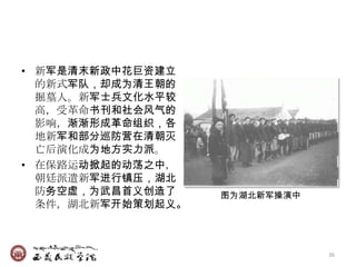 • 新军是清末新政中花巨资建立
  的新式军队，却成为清王朝的
  掘墓人。新军士兵文化水平较
  高，受革命书刊和社会风气的
  影响，渐渐形成革命组织，各
  地新军和部分巡防营在清朝灭
  亡后演化成为地方实力派。
• 在保路运动掀起的动荡之中，
  朝廷派遣新军进行镇压，湖北
  防务空虚，为武昌首义创造了    图为湖北新军操演中
  条件，湖北新军开始策划起义。



                               36
 