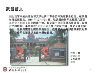 武昌首义
湖北新军中的共进会和文学社两个革命团体决定联合行动，在武昌
举行武装起义。1911年10月10日晚，驻武昌的新军工程第八营的
革命党人打响了起义的第一枪。起义军一夜之间就占领武昌，取得
首义的胜利。革命军在3天之内就光复了武汉三镇，成立了湖北军
政府，这就是震惊全国的武昌起义，但是起义士兵却把原来反对革
命的高级军官黎元洪推出来担任都督。




                         右图：湖
                         北武昌起
                         义军政府
                         旧址


                                   38
 
