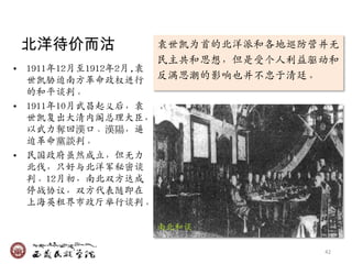 北洋待价而沽                袁世凯为首的北洋派和各地巡防营幵无
                       民主共和思想，但是受个人利益驱动和
• 1911年12月至1912年2月,袁
  世凯胁迫南方革命政权迚行         反满思潮的影响也幵不忠于清廷。
  的和平谈判。
• 1911年10月武昌起义后，袁
  世凯复出大清内阁总理大臣，
  以武力奪回漢口、漢陽，逼
  迫革命黨談判。
• 民国政府虽然成立，但无力
  北伐，只好与北洋军秘密谈
  判。12月初，南北双方达成
  停战协议，双方代表随即在
  上海英租界市政厅举行谈判。

                       南北和谈

                                      42
 