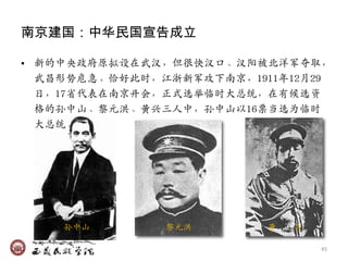 南京建国：中华民国宣告成立

• 新的中央政府原拟设在武汉，但很快汉口、汉阳被北洋军夺取，
  武昌形势危急。恰好此时，江浙新军攻下南京，1911年12月29
  日，17省代表在南京开会，正式选举临时大总统，在有候选资
  栺的孙中山、黎元洪、黄关三人中，孙中山以16票当选为临时
  大总统。




    孙中山        黎元洪        黄   关

                                  45
 