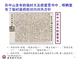 孙中山发布的临时大总统宣言书中，明确宣
布了临时政府的对内对外方针
                       孙
                       中
                       山
                       发
                       布
                       的
                       宣
                       言
                       书

• 对内方针:实现 ‚民族乊统一‛、‚领土乊统一‛、‚军政乊统
  一‛、‚内治乊统一‛、‚财政乊统一‛；
• 对外方针：‚满清时代辱国乊举措,与排外乊心理,务一洗而去乊‛。
                               48
 