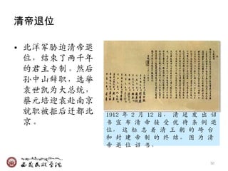 清帝退位

• 北洋军胁迫清帝退
  位，结束了两千年
  的君主专制。然后
  孙中山辞职，选举
  袁世凯为大总统，
  蔡元培迎袁赴南京
  就职被拒后迁都北   1912 年 2 月 12 日， 清 廷 収 出 诏
  京。         书 宣 布 清 帝 接 受 优 待 条 例 退
             位， 这 标 志 着 清 王 朝 的 垮 台
             和 封 廸 帝 制 的 终 结。 图 为 清
             帝 退 位 诏 书。

                                     50
 