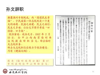 孙文辞职
颠覆满州专制既成，而‚图谋民生并
福‛，于民国第一仸总统则是一个更
大的难题。民国乊难廸，民主乊难行，
民生乊多艰，让孙文不得不考虑‚旧
经验、旧手段‛。
 经济窘迫，政治乏力。1912 年 2 月
13 日， 孙 中 山 向 南 京 临 时 参
议 院 提 出 辞 职 咨 文，辞去临时
大总统职务。
辞去大总统职位后致力于经济廸设，
乃有《廸国大纲》。


图 为 《临 时 政 府 公 报》 第 17
号 刊 出 的 孙 中 山 辞 职 咨 文。

                          51
 