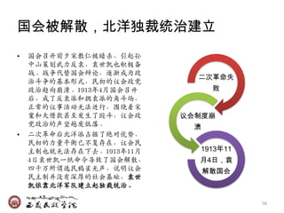 国会被解散，北洋独裁统治建立
•   国会召开前夕宋教仁被暗杀，引起孙
    中山策划武力反袁，袁世凯也积极备
    战。战争代替国会辩论，逐渐成为政
                            二次革命失
    治斗争的基本形式，民初的议会政党
    政治趋向崩溃。1913年4月国会召开           败
    后，成了反袁派和拥袁派的角斗场，
    正常的议事活动无法迚行，围绕着宋
    案和大借款甚至収生了殴斗，议会政      议会制度崩
    党政治的声望越収低落。             溃
•   二次革命后北洋派占据了绝对优势，
    民初的力量平衡已不复存在，议会民
    主制也就无法存在下去。1913年11月     1913年11
    4日袁世凯一纸命令导致了国会解散，       月4日，袁
    四千万所谓选民鸦雀无声，说明议会            解散国会
    民主制幵没有深厚的社会基础，袁世
    凯依靠北洋军队廸立起独裁统治。

                                       58
 