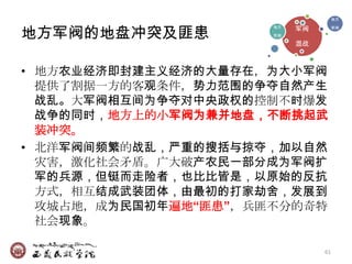 地方



地方军阀的地盘冲突及匪患               军阀
                      地方             军阀
                      军阀

                           混战



• 地方农业经济即封建主义经济的大量存在，为大小军阀
  提供了割据一方的客观条件，势力范围的争夺自然产生
  战乱。大军阀相互间为争夺对中央政权的控制不时爆发
  战争的同时，地方上的小军阀为兼并地盘，不断挑起武
  装冲突。
• 北洋军阀间频繁的战乱，严重的搜括与掠夺，加以自然
  灾害，激化社会矛盾。广大破产农民一部分成为军阀扩
  军的兵源，但铤而走险者，也比比皆是，以原始的反抗
  方式，相互结成武装团体，由最初的打家劫舍，发展到
  攻城占地，成为民国初年遍地“匪患”，兵匪不分的奇特
  社会现象。

                                61
 