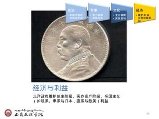 政治        军事        文化        经济
        • 军阀专制统   • 势力割据，   • 复古猖獗，   • 维护帝,地，
          治逐步形成     混战连连    • 宪政受制      买资阶级利
                                        益




经济与利益
北洋政府维护地主阶级、买办资产阶级、帝国主义
（如皖系、奉系与日本，直系与欧美）利益


                                           65
 
