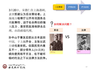 二次革命    护国运动        护法运动
3月20日，宋教仁在上海遇刺，
袁世凯被认为后台策动者。上
海地方检察厅公开传讯国务总
理赵秉钧，迫于社会舆论的强
                    如何解决问题？
大压力，袁世凯批准他辞去总
理，由段祺瑞代理。           革命                法律
                                被刺杀后的宋教仁


孙中山于事发后即从日本返回                  VS
中国，于上海开会，主张以武
力讨伐袁世凯。但国民党内意
见不一，部分领导人(如黄兴)                         黄兴
                  孙中山
倾向使用和平手法，在不破坏
临时约法之下以法律方法抗争。

                                              67
 