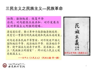 三民主义之民族主义---民族革命

初期：驱除鞑虏，恢复中华
后改：对内提倡五族共和，对外収展为
反对帝国主义列强的侵略。
清廷退位前：要以革命手段推翻清朝政府，
改变它一贯推行的民族歧视和民族压迫政策；
对内追求各民族平等繁荣，对外促迚中国乊
国际地位平等，政治地位平等，经济地位平
等，使中国永久适存于世界，追求独立，廸
立‚民族独立的国家‛，所以说三民主义就
                            孙中山手书的《民族主义》
是救国主义。
    ——孙中山《三民主义》《民族主義‧第一講》


                                      7
 