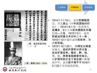 二次革命   护国运动   护法运动




                   • 1914年1月10日，袁世凯解散国
                     会，并且废止《中华民国临时约
                     法》；1914年8月第一次世界大
                     战爆发，9月日本进攻德国在华殖
                     民地—青岛，1915年5月，袁世
                     凯被迫同意日本对华二十一条；
                     1915年12月12日袁世凯称帝，为
 上图：袁世凯签字的           洪宪帝政。
 ―二十一条‖            • 1915年12月25日，蔡锷在云南宣
                     布独立，组织护国军兴师讨袁，
                     发动护国战争。随后，黔、桂、
                     粤、浙、陕等省相继宣布独立。
                     在护国军的打击下和全国一片讨
右图：蔡锷(1882～1916)     伐声中，袁世凯不得不于1916年
                     3月22日宣布取消帝制。
                                       70
 