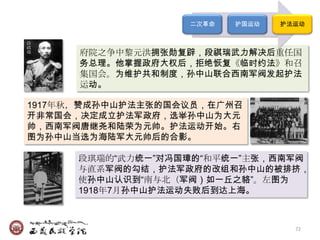 二次革命   护国运动   护法运动

段
祺
瑞     府院之争中黎元洪拥张勋复辟，段祺瑞武力解决后重任国
      务总理。他掌握政府大权后，拒绝恢复《临时约法》和召
      集国会。为维护共和制度，孙中山联合西南军阀发起护法
      运动。

1917年秋，赞成孙中山护法主张的国会议员，在广州召
开非常国会，决定成立护法军政府，选举孙中山为大元
帅，西南军阀唐继尧和陆荣为元帅。护法运动开始。右
图为孙中山当选为海陆军大元帅后的合影。

      段琪瑞的―武力统一‖对冯国璋的―和平统一‖主张，西南军阀
      与直系军阀的勾结，护法军政府的改组和孙中山的被排挤，
      使孙中山认识到―南与北（军阀）如一丘之貉‖。左图为
      1918年7月孙中山护法运动失败后到达上海。



                                   72
 
