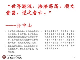 ‚世界潮流，浩浩荡荡，顺乊
    者昌，逆乊者亡。‛

    ----孙中山
•   辛亥革命以暴动始，迚而南北和谈， •   梁启超本来认为‚开明专制‛是适
    清帝退位，孙文辞职，各方在民主      合中国収展的政治制度，希望袁世
    宪政思想的宍大潮流中迚行实力博      凯成为强有力的领导人。无奈袁氏
    弈，在中国历史是比较和平温和的      ‚专制‛而不‚开明‛，终于由洪
    权力更替，最大限度避免了流血。      宪帝制犯了众怒，一向反对暴力的
•   脱离此宍大潮流，无论袁氏称帝还      梁启超也被迫走向武裃反袁，袁世
    是张勋复辟，都是历史中昙花一现      凯身败名裂而死。
    的丑剧。

                                       80
 