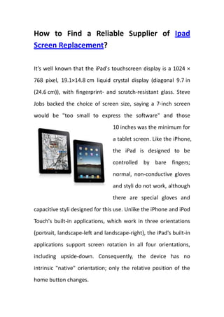 How to Find a Reliable Supplier of Ipad Screen Replacement?<br />leftcenter<br />It’s well known that the iPad's touchscreen display is a 1024 × 768 pixel, 19.1×14.8 cm liquid crystal display (diagonal 9.7 in (24.6 cm)), with fingerprint- and scratch-resistant glass. Steve Jobs backed the choice of screen size, saying a 7-inch screen would be quot;
too small to express the softwarequot;
 and those 10 inches was the minimum for a tablet screen. Like the iPhone, the iPad is designed to be controlled by bare fingers; normal, non-conductive gloves and styli do not work, although there are special gloves and capacitive styli designed for this use. Unlike the iPhone and iPod Touch's built-in applications, which work in three orientations (portrait, landscape-left and landscape-right), the iPad's built-in applications support screen rotation in all four orientations, including upside-down. Consequently, the device has no intrinsic quot;
nativequot;
 orientation; only the relative position of the home button changes.<br />Due to the multifunctional and powerful features of ipad touchscreens, users are prone to protect it from any possible damages. However, tear and wear can be inevitable for even the best ipad screen. Grease, scratch and dust are common reasons to take replacement into account.<br />However, because of saturated suppliers of ipad accessories in electronic market, increasing scammers are waiting for some green hands to fall into traps. How to find a reliable supplier of ipad screen replacement (http://www.hootoo.com/ipad-screen-replacement-c-319.html ) is an essential matter for customers. <br />First of all, after searching in the internet to find out some reputable websites to offer ipad screen replacement, you should check the legal operating certifications. Ipad is one of featured products for Apple Company, all the ipad accessories should be checked by Apple company, if you supplier can not offer you a formal open license, you may need to think twice before paying for it.<br />Secondly, compared the specification, quality and price of your suppliers’ products with the similar products listed in ebay.com or amazon.com. ebay and amazon are two famous sales platform for millions of thousands of people, here you can find out the average price, specification and quality of ipad screen, which can offer you much informal reference to some extent at the same time can enrich your knowledge in ipad screen.<br />Thirdly, wherever possible, you should visit their official shops to check out and collect as many as possible contact ways of your suppliers. A reliable supplier will provide you the most convenient way to contact with them and of course warmly welcomed you to visit their offices in person. Someone trying to avoid any face-to-face contact with you should be kept an eye on. <br />At last, all in all, there is no stereotype way to avoid all possible scammers in our daily transaction, what we can control is ourselves and our ipad screen replacement. Keep it clean and under protected before getting damaged and replace a new one from a reliable supplier of ipad screen replacement (http://www.hootoo.com/ipad-screen-replacement-c-319.html ) after being torn and worn. <br />