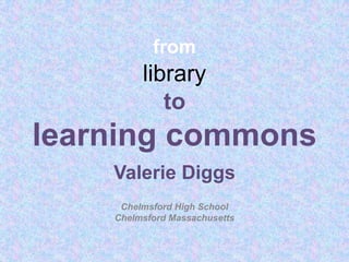 fromlibraryto learning commons Valerie Diggs Chelmsford High School Chelmsford Massachusetts 