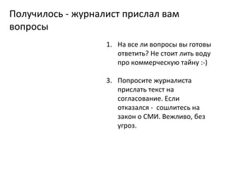 Получилось - журналист прислал вам вопросы На все ли вопросы вы готовы ответить? Не стоит лить воду про коммерческую тайну :-) Попросите журналиста прислать текст на согласование. Если отказался -  сошлитесь на закон о СМИ. Вежливо, без угроз. 