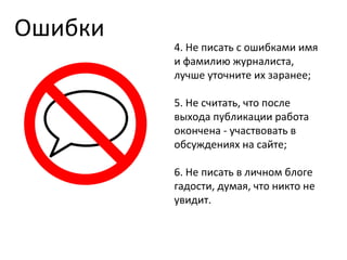 Ошибки 4. Не писать с ошибками имя и фамилию журналиста, лучше уточните их заранее; 5. Не считать, что после выхода публикации работа окончена - участвовать в обсуждениях на сайте; 6. Не писать в личном блоге гадости, думая, что никто не увидит. 