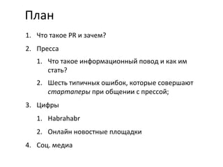 План Что такое  PR  и зачем? Пресса Что такое информационный повод и как им стать? Шесть типичных ошибок, которые совершают  стартаперы  при общении с прессой; Цифры Habrahabr Онлайн новостные площадки Соц. медиа 