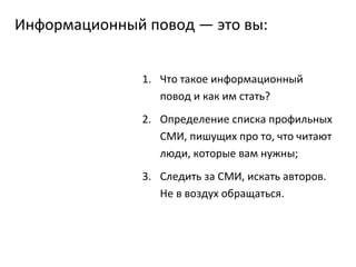 Информационный повод — это вы: Что такое информационный повод и как им стать? Определение списка профильных СМИ, пишущих про то, что читают люди, которые вам нужны; Следить за СМИ, искать авторов. Не в воздух обращаться. 