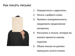 Как писать письмо Определиться с адресатом; Начать с доброго слова; Проявить осведомленность, предложить продолжение материала; Рассказать о пользе, которую вы можете принести самому изданию; Объем письма не должен превышать тысячи знаков.  
