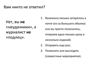 Вам никто не ответил? Возможно письмо затерялось в почте (из-за большого объема) или вы просто поленились, отправив одно письмо сразу в несколько изданий; Отправить еще раз; Позвонить или выследить (совместные мероприятия). Нет, вы  не  «неудачники», а журналист  не  «подлец». 
