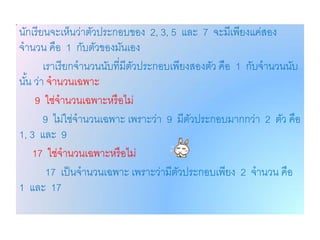 นักเรี ยนจะเห็นว่าตัวประกอบของ 2, 3, 5 และ 7 จะมีเพียงแค่สอง
จานวน คือ 1 กับตัวของมันเอง
        เราเรี ยกจานวนนับที่มีตวประกอบเพียงสองตัว คือ 1 กับจานวนนับ
                               ั
นัน ว่า จานวนเฉพาะ
  ้
     9 ใช่จานวนเฉพาะหรื อไม่
        9 ไม่ใช่จานวนเฉพาะ เพราะว่า 9 มีตวประกอบมากกว่า 2 ตัว คือ
                                           ั
1, 3 และ 9
    17 ใช่จานวนเฉพาะหรื อไม่
         17 เป็ นจานวนเฉพาะ เพราะว่ามีตวประกอบเพียง 2 จานวน คือ
                                        ั
1 และ 17
 