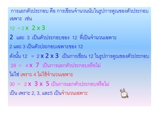 การแยกตัวประกอบ คือ การเขียนจานวนนับในรูปการคูณของตัวประกอบ
เฉพาะ เช่น
12 = 2 x 2 x 3
2 และ 3 เป็ นตัวประกอบของ 12 ที่เป็ นจานวนเฉพาะ
2 และ 3 เป็ นตัวประกอบเฉพาะของ 12
ดังนัน 12 = 2 x 2 x 3 เป็ นการเขียน 12 ในรูปการคูณของตัวประกอบ
      ้
 28 = 4 x 7 เป็ นการแยกตัวประกอบหรื อไม่
ไม่ใช่ เพราะ 4 ไม่ใช้ จานวนเฉพาะ
30 = 2 x 3 x 5 เป็ นการแยกตัวประกอบหรื อไม่
เป็ น เพราะ 2, 3, และ5 เป็ นจานวนเฉพาะ
 