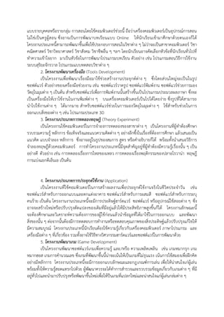 แบบรายบุคคลหรือรายกลุ่ม การสอนโดยใช้คอมพิวเตอร์ช่วยนี้ ถือว่าเครื่องคอมพิวเตอร์เป็นอุปกรณ์การสอน
ไม่ใช่เป็นครูผู้ส อน ซึ่งอาจเป็น การพัฒนาบทเรียนแบบ Online ให้ นักเรียนเข้ามาศึกษาด้วยตนเองก็ได้
โครงงานประเภทนี้สามารถพัฒนาขึ้นเพื่อใช้ประกอบการสอนในวิชาต่าง ๆ ไม่ว่าจะเป็นสาขาคอมพิวเตอร์ วิชา
คณิตศาสตร์ วิชาวิทยาศาสตร์ วิชาสังคม วิชาชีพอื่น ๆ ฯลฯ โดยนักเรียนอาจคัดเลือกหัวข้อที่นักเรียนทั่วไปที่
ทาความเข้าใจยาก มาเป็นหัวข้อในการพัฒนาโปรแกรมบทเรียน ตัวอย่าง เช่น โปรแกรมสอนวิธีการใช้งาน
ระบบสุริยะจักรวาล โปรแกรมแบบทดสอบวิชาต่าง ๆ
          2. โครงงานพัฒนาเครื่องมือ (Tools Development)
          เป็นโครงงานเพื่อพัฒนาเรื่องมือมาใช้ช่วยสร้างงานประยุกต์ต่าง ๆ ซึ่งโดยส่วนใหญ่จะเป็นในรูป
ซอฟต์แวร์ ตัวอย่างของเครื่องมือช่วยงาน เช่น ซอฟต์แวร์วาดรูป ซอฟต์แวร์พิมพ์งาน ซอฟต์แวร์ช่ วยการมอง
วัตถุในมุมต่าง ๆ เป็นต้น สาหรับซอฟต์แวร์เพื่อการพิมพ์งานนั้นสร้างขึ้นเป็นโปรแกรมประมวลผลภาษา ซึ่งจะ
เป็นเครื่องมือให้เราใช้งานในงานพิมพ์ต่าง ๆ บนเครื่องคอมพิวเตอร์เป็นไปได้โดยง่าย ซึ่งรูปที่ได้สามารถ
นาไปใช้งานต่าง ๆ ได้มากมาย สาหรับซอฟต์แวร์ช่วยในการมองวัตถุในมุมต่าง ๆ ใช้สาหรับช่วยในการ
ออกแบบสิ่งของต่าง ๆ เช่น โปรแกรมประเภท 3D
          3. โครงงานประเภทการทดลองทฤษฎี (Theory Experiment)
          เป็นโครงงานใช้คอมพิวเตอร์ในการจาองการทดลองของสาขาต่าง ๆ เป็นโครงงานที่ผู้ทาต้องศึกษา
รวบรวมความรู้ หลักการ ข้อเท็จจริงและแนวความคิดต่าง ๆ อย่างลึกซึ้งในเรื่องที่ต้องการศึกษา แล้วเสนอเป็น
แนวคิด แบบจาลอง หลักการ ซึ่งอาจอยู่ในรูปของสมการ สูตร หรือคาอธิบายก็ได้ พร้อมทั้งนาเสนอวิธีการ
จาลองทฤษฎีด้วยคอมพิวเตอร์ การทาโครงงานประเภทนี้มีจุดสาคัญอยู่ที่ผู้ทาต้องมีความรู้เ รื่องนั้น ๆ เป็น
อย่างดี ตัวอย่าง เช่น การทดลองเรื่องการไหลของเหลว การทดลองเรื่องพฤติกรรมของปลาอโรวาน่า ทฤษฎี
การแบ่งแยกดีเอ็นเอ เป็นต้น


          4. โครงงานประเภทการประยุกต์ใช้งาน (Application)
          เป็นโครงงานที่ใช้คอมพิวเตอร์ในการสร้างผลงานเพื่อประยุกต์ใช้งานจริงในชีวิตประจาวัน เช่น
ซอฟต์แวร์สาหรับการออกแบบและตกแต่งอาคาร ซอฟต์แวร์สาหรับการผสมสี ซอฟต์แวร์สาหรับการระบุ
คนร้าย เป็นต้น โครงงานงานประเภทนี้จะมีการประดิษฐ์ฮาร์ดแวร์ ซอฟต์แวร์ หรืออุปกรณ์ใช้ส อยต่าง ๆ ซึ่ง
อาจจะสร้างใหม่หรือปรับปรุงดัดแปลงของเดิมที่มีอยู่แล้วให้มีประสิทธิภาพสูงขึ้นก็ได้ โครงงานลักษณะนี้
จะต้องศึกษาและวิเคราะห์ความต้องการของผู้ใช้ก่อนแล้วนาข้อมูลที่ได้มาใช้ในการออกแบบ และพัฒนา
สิ่งของนั้น ๆ ต่อจากนั้นต้องมีการทดสอบการทางานหรือทดสอบคุณภาพของสิ่งประดิษฐ์แล้วปรับปรุงแก้ไขให้
มีความสมบูรณ์ โครงงานประเภทนี้นักเรียนต้องใช้ความรู้เกี่ยวกับเครื่องคอมพิวเตอร์ ภาษาโปรแกรม และ
เครื่องมือต่าง ๆ ที่เกี่ยวข้อง รวมทั้งอาจใช้วิธีทางวิศวกรรมฮาร์ดแวร์และซอฟต์แวร์ในการพัฒนาด้วย
          5. โครงงานพัฒนาเกม (Game Development)
          เป็นโครงงานพัฒนาซอฟต์แวร์เกมเพื่อความรู้ และ/หรือ ความเพลิดเพลิน เช่น เกมหมากรุก เกม
หมากฮอส เกมการคานวณเลข ซึ่งเกมที่พัฒนาขึ้นนี้น่าจะเน้นให้เป็นเกมที่ไม่รุนแรง เน้นการใช้สมองเพื่อฝึกคิด
อย่างมีหลักการ โครงงานประเภทนี้จะมีการออกแบบลักษณะและกฎเกณฑ์การเล่น เพื่อให้น่าสนใจเก่ผู้เล่น
พร้อมทั้งให้ความรู้สอดแทรกไปด้วย ผู้พัฒนาควรจะได้ทาการสารวจและรวบรวมข้อมูลเกี่ยวกับเกมต่าง ๆ ที่มี
อยู่ทั่วไปและนามาปรับปรุงหรือพัฒนาขึ้นใหม่เพื่อให้ป็นเกมที่แปลกใหม่และน่าสนใจแก่ผู้เล่นกล่มต่าง ๆ
 