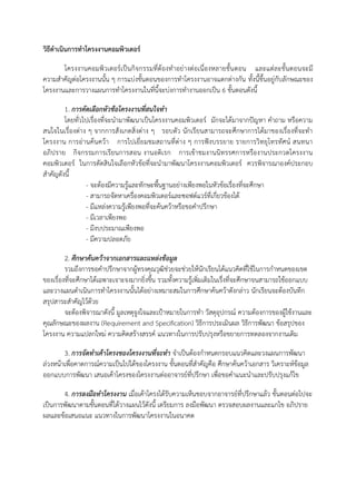วิธีดาเนินการทาโครงงานคอมพิวเตอร์

       โครงงานคอมพิวเตอร์เป็นกิจกรรมที่ต้องทาอย่างต่อเนื่องหลายขั้นตอน และแต่ละขั้นตอนจะมี
ความสาคัญต่อโครงงานนั้น ๆ การแบ่งขั้นตอนของการทาโครงงานอาจแตกต่างกัน ทั้งนี้ขึ้นอยู่กับลักษณะของ
โครงงานและการวางแผนการทาโครงงานในที่นี้จะบ่งการทางานออกเป็น 6 ขั้นตอนดังนี้

        1. การคัดเลือกหัวข้อโครงงานที่สนใจทา
        โดยทั่วไปเรื่องที่จะนามาพัฒนาเป็นโครงงานคอมพิวเตอร์ มักจะได้มาจากปัญหา คาถาม หรือความ
สนใจในเรื่องต่าง ๆ จากการสังเกตสิ่งต่าง ๆ รอบตัว นักเรียนสามารถจะศึกษาการได้มาของเรื่องที่จะทา
โครงงาน การอ่านค้นคว้า การไปเยี่ยมชมสถานที่ต่าง ๆ การฟังบรรยาย รายการวิทยุโทรทัศน์ สนทนา
อภิปราย กิจกรรมการเรียนการสอน งานอดิเรก การเข้าชมงานนิทรรศการหรืองานประกวดโครงงาน
คอมพิวเตอร์ ในการตัดสินใจเลือกหัวข้อที่จะนามาพัฒนาโครงงานคอมพิวเตอร์ ควรพิจารณาองค์ประกอบ
สาคัญดังนี้
                - จะต้องมีความรู้และทักษะพื้นฐานอย่างเพียงพอในหัวข้อเรื่องที่จะศึกษา
                - สามารถจัดหาเครื่องคอมพิวเตอร์และซอฟต์แวร์ที่เกี่ยวข้องได้
                - มีแหล่งความรู้เพียงพอที่จะค้นคว้าหรือขอคาปรึกษา
                - มีเวลาเพียงพอ
                - มีงบประมาณเพียงพอ
                - มีความปลอดภัย

         2. ศึกษาค้นคว้าจากเอกสารและแหล่งข้อมูล
         รวมถึงการขอคาปรึกษาจากผู้ทรงคุณวุฒิช่วยจะช่วยให้นักเรียนได้แนวคิดที่ใช้ในการกาหนดของเขต
ของเรื่องที่จะศึกษาได้เฉพาะเจาะจงมากยิ่งขึ้น รวมทั้งความรู้เพิ่มเติมในเรื่งที่จะศึกษาจนสามารถใช้ออกแบบ
และวางแผนดาเนินการทาโครงงานนั้นได้อย่างเหมาะสมในการศึกษาค้นคว้าดังกล่าว นักเรียนจะต้องบันทึก
สรุปสาระสาคัญไว้ด้วย
         จะต้องพิจารณาดังนี้ มูลเหตุจูงใจและเป้าหมายในการทา วัสดุอุปกรณ์ ความต้องการของผู้ใช้งานและ
คุณลักษณะของผลงาน (Requirement and Specification) วิธีการประเมินผล วิธีการพัฒนา ข้อสรุปของ
โครงงาน ความแปลกใหม่ ความคิดสร้างสรรค์ แนวทางในการปรับปรุงหรือขยายการทดลองจากงานเดิม

        3. การจัดทาเค้าโครงของโครงงานที่จะทา จาเป็นต้องกาหนดกรอบแนวคิดและวงแผนการพัฒนา
ล่วงหน้าเพื่อคาดการณ์ความเป็นไปได้ของโครงงาน ขั้นตอนที่สาคัญคือ ศึกษาค้นคว้าเอกสาร วิเคราะห์ข้อมูล
ออกแบบการพัฒนา เสนอเค้าโครงของโครงงานต่ออาจารย์ที่ปรึกษา เพื่อขอคาแนะนาและปรับปรุงแก้ไข

       4. การลงมือทาโครงงาน เมื่อเค้าโครงได้รับความเห็นชอบจากอาจารย์ที่ปรึกษาแล้ว ขั้นตอนต่อไปจะ
เป็นการพัฒนาตามขั้นตอนที่ได้วางแผนไว้ดังนี้ เตรียมการ ลงมือพัฒนา ตรวจสอบผลงานและแกไข อภิปราย
ผลและข้อเสนอแนะ แนวทางในการพัฒนาโครงงานในอนาคต
 