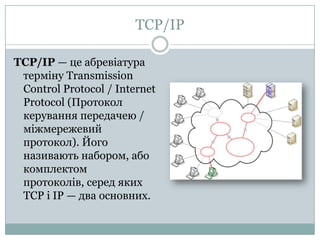 TCP/IPTCP/IP — цеабревіатуратермінуTransmission Control Protocol / Internet Protocol (Протокол керування передачею / міжмережевий протокол). Йогоназивають набором, або комплектом протоколів, середякихTCP іIP — два основних.
