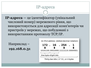 IP-адресаIP-адреса — цеідентифікатор (унікальнийчисловий номер) мережевогорівня, щовикористовується для адресаціїкомп'ютерівчипристроїв у мережах, щопобудованізвикористанням протоколу TCP/IP.Наприклад –    192.168.0.31
