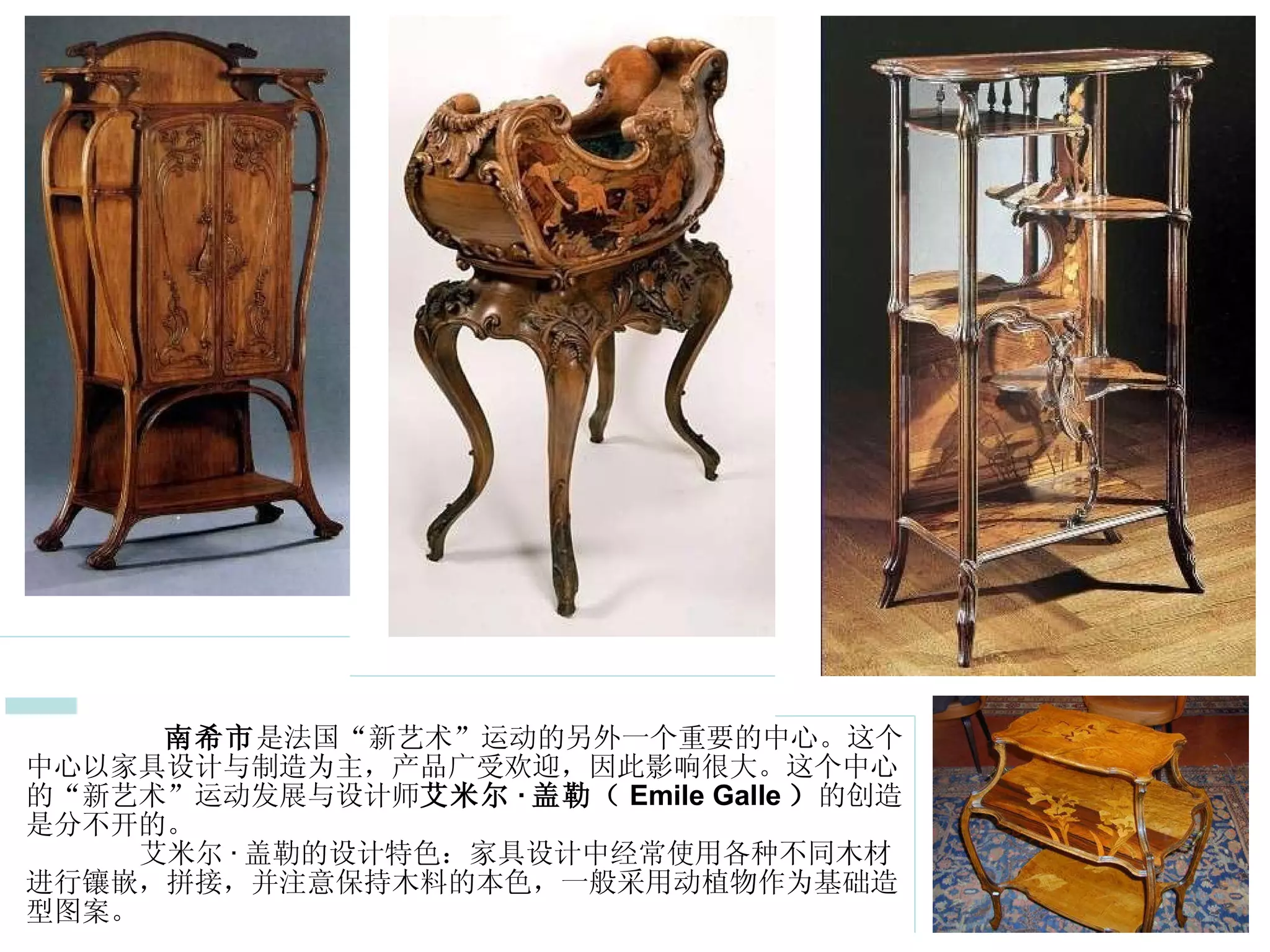 2  南斯的 “ 新艺术 ” 运动  南希市 是法国“新艺术”运动的另外一个重要的中心。这个中心以家具设计与制造为主，产品广受欢迎，因此影响很大。这个中心的“新艺术”运动发展与设计师 艾米尔 · 盖勒（ Emile Galle ） 的创造是分不开的。   艾米尔 · 盖勒的设计特色：家具设计中经常使用各种不同木材进行镶嵌，拼接，并注意保持木料的本色，一般采用动植物作为基础造型图案。  
