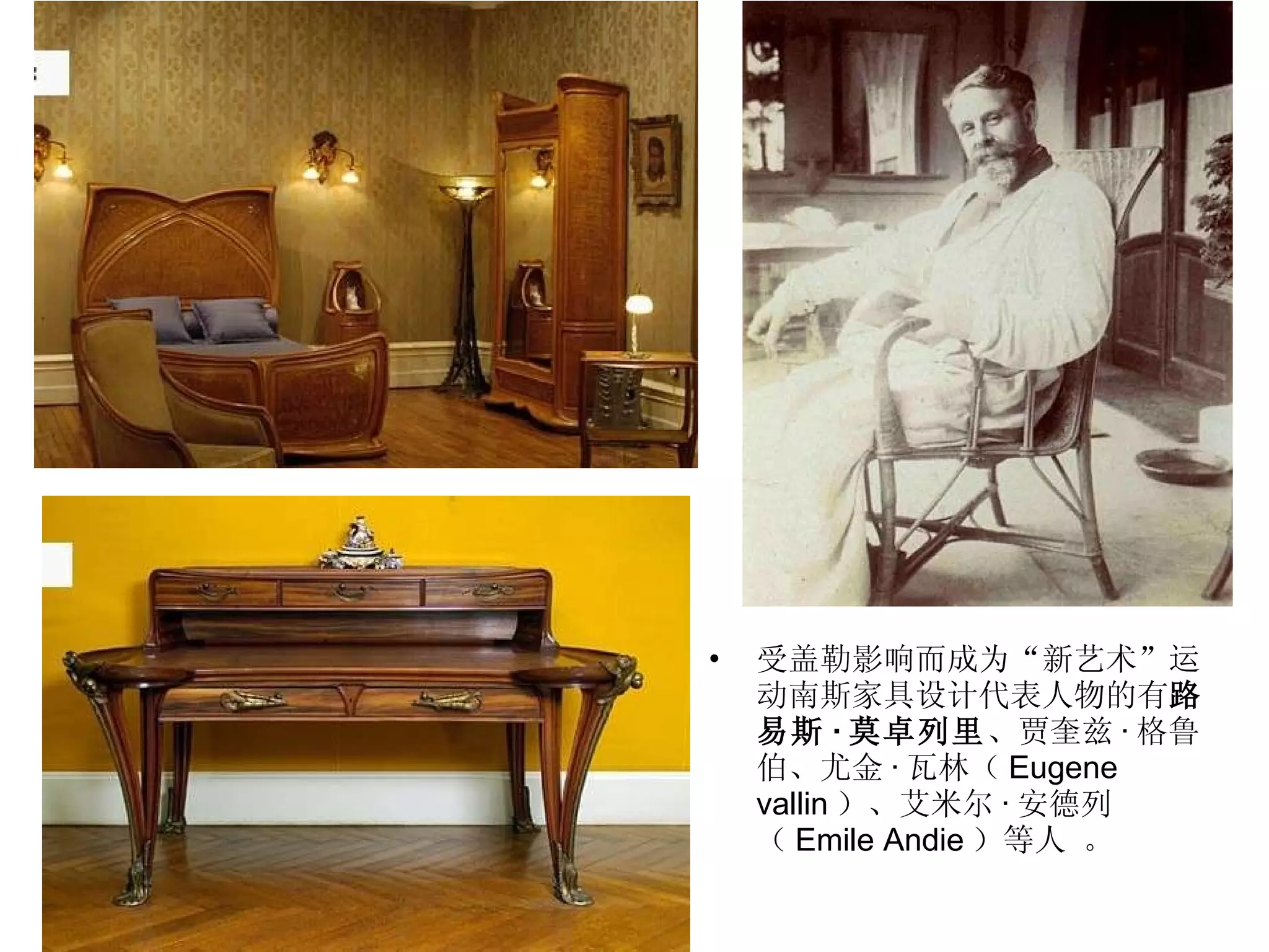 受盖勒影响而成为“新艺术”运动南斯家具设计代表人物的有 路易斯 · 莫卓列里 、贾奎兹 · 格鲁伯、尤金 · 瓦林（ Eugene vallin ）、艾米尔 · 安德列（ Emile Andie ）等人 。 