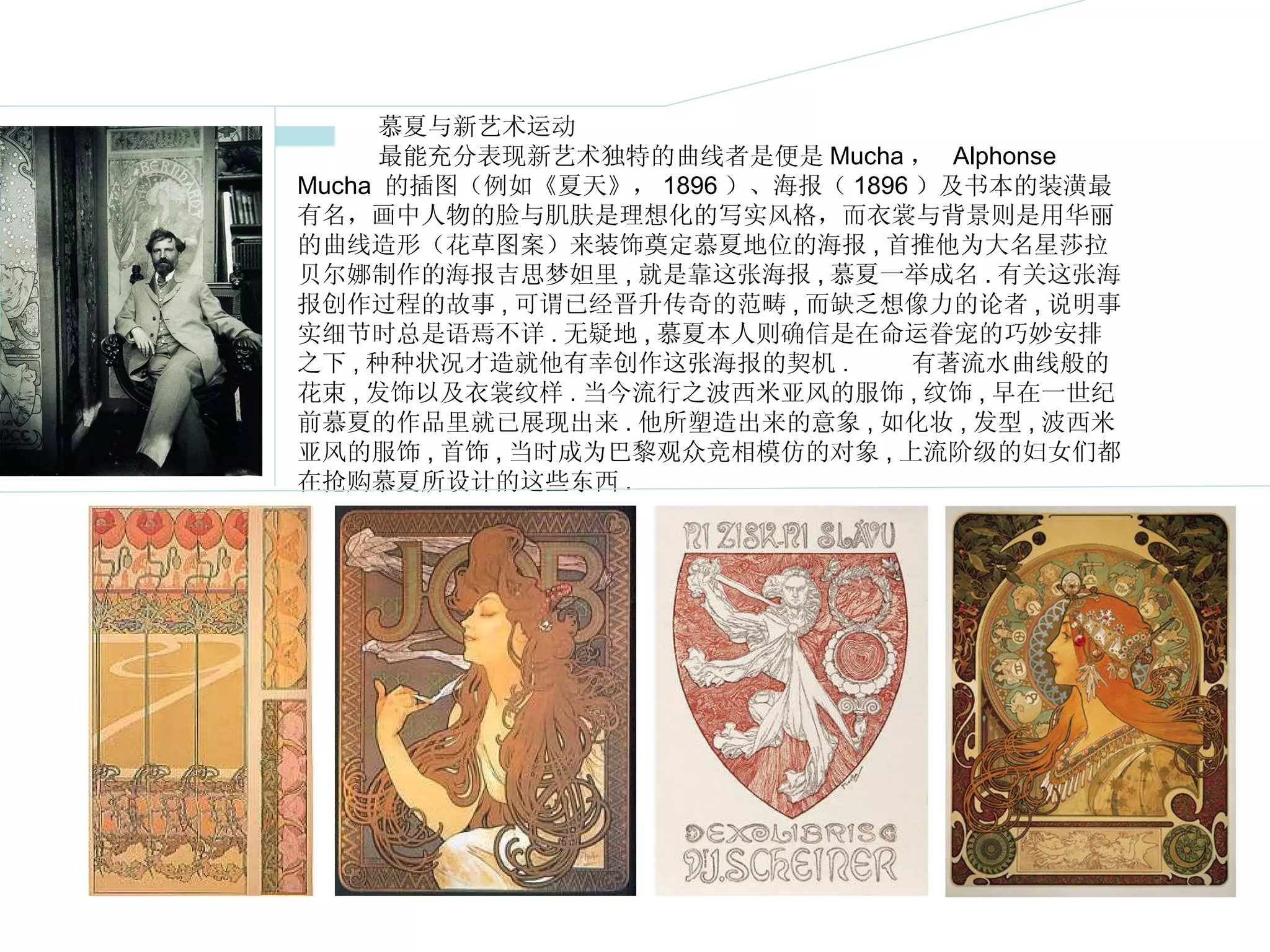 慕夏与新艺术运动  最能充分表现新艺术独特的曲线者是便是 Mucha ，  Alphonse Mucha  的插图（例如《夏天》， 1896 ）、海报（ 1896 ）及书本的装潢最有名，画中人物的脸与肌肤是理想化的写实风格，而衣裳与背景则是用华丽的曲线造形（花草图案）来装饰奠定慕夏地位的海报 , 首推他为大名星莎拉贝尔娜制作的海报吉思梦妲里 , 就是靠这张海报 , 慕夏一举成名 . 有关这张海报创作过程的故事 , 可谓已经晋升传奇的范畴 , 而缺乏想像力的论者 , 说明事实细节时总是语焉不详 . 无疑地 , 慕夏本人则确信是在命运眷宠的巧妙安排之下 , 种种状况才造就他有幸创作这张海报的契机 .  　　有著流水曲线般的花束 , 发饰以及衣裳纹样 . 当今流行之波西米亚风的服饰 , 纹饰 , 早在一世纪前慕夏的作品里就已展现出来 . 他所塑造出来的意象 , 如化妆 , 发型 , 波西米亚风的服饰 , 首饰 , 当时成为巴黎观众竞相模仿的对象 , 上流阶级的妇女们都在抢购慕夏所设计的这些东西 . 
