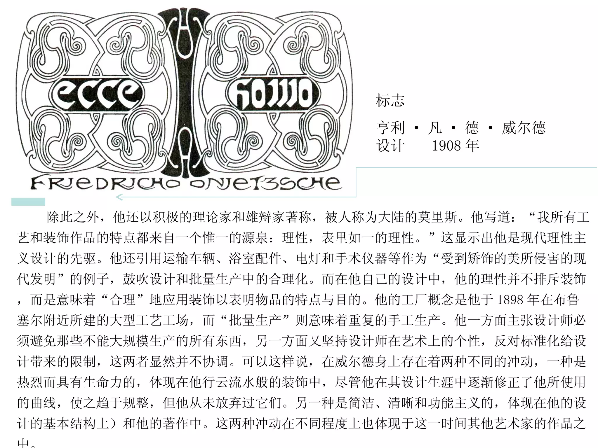 除此之外，他还以积极的理论家和雄辩家著称，被人称为大陆的莫里斯。他写道：“我所有工艺和装饰作品的特点都来自一个惟一的源泉：理性，表里如一的理性。”这显示出他是现代理性主义设计的先驱。他还引用运输车辆、浴室配件、电灯和手术仪器等作为“受到矫饰的美所侵害的现代发明”的例子，鼓吹设计和批量生产中的合理化。而在他自己的设计中，他的理性并不排斥装饰，而是意味着“合理”地应用装饰以表明物品的特点与目的。他的工厂概念是他于 1898 年在布鲁塞尔附近所建的大型工艺工场，而“批量生产”则意味着重复的手工生产。他一方面主张设计师必须避免那些不能大规模生产的所有东西，另一方面又坚持设计师在艺术上的个性，反对标准化给设计带来的限制，这两者显然并不协调。可以这样说，在威尔德身上存在着两种不同的冲动，一种是热烈而具有生命力的，体现在他行云流水般的装饰中，尽管他在其设计生涯中逐渐修正了他所使用的曲线，使之趋于规整，但他从未放弃过它们。另一种是简洁、清晰和功能主义的，体现在他的设计的基本结构上）和他的著作中。这两种冲动在不同程度上也体现于这一时间其他艺术家的作品之中。  标志 亨利 · 凡 · 德 · 威尔德  设计  1908 年 