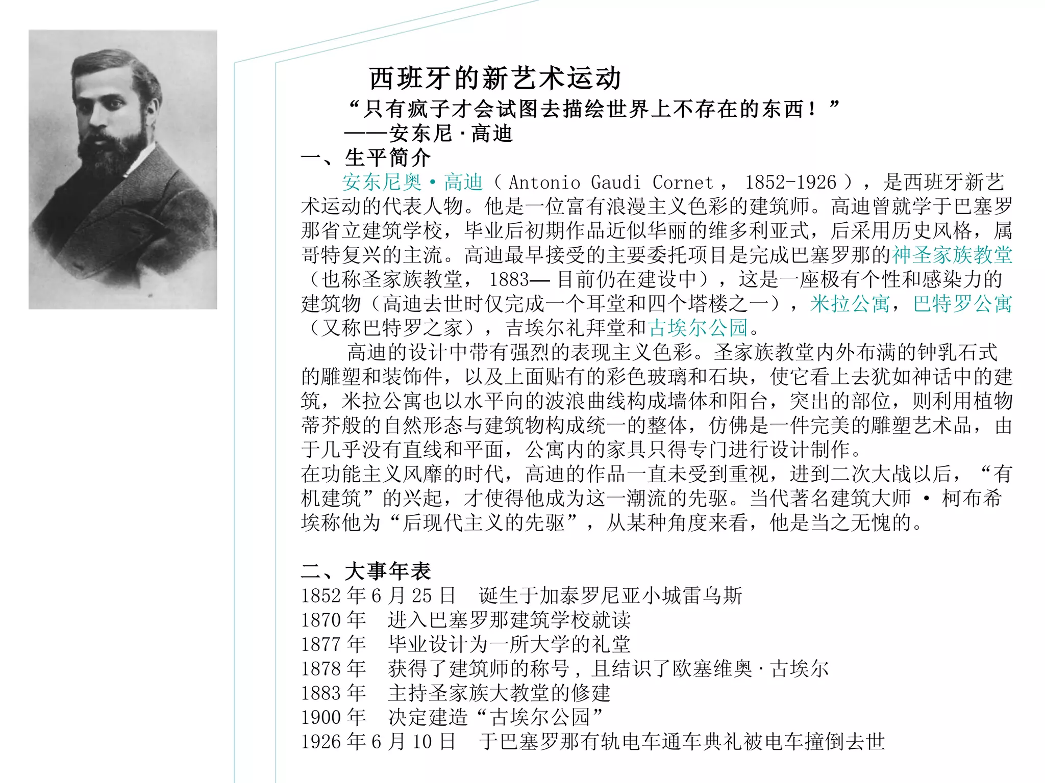 　　 “ 只有疯子才会试图去描绘世界上不存在的东西！ ” 　　 —— 安东尼 · 高迪   一、生平简介 　　 安东尼奥 · 高迪 （ Antonio Gaudi Cornet ， 1852-1926 ），是西班牙新艺术运动的代表人物。他是一位富有浪漫主义色彩的建筑师。高迪曾就学于巴塞罗那省立建筑学校，毕业后初期作品近似华丽的维多利亚式，后采用历史风格，属哥特复兴的主流。高迪最早接受的主要委托项目是完成巴塞罗那的 神圣家族教堂 （也称圣家族教堂， 1883 — 目前仍在建设中），这是一座极有个性和感染力的建筑物（高迪去世时仅完成一个耳堂和四个塔楼之一）， 米拉公寓 ， 巴特罗公寓 （又称巴特罗之家），吉埃尔礼拜堂和 古埃尔公园 。  高迪的设计中带有强烈的表现主义色彩。圣家族教堂内外布满的钟乳石式的雕塑和装饰件，以及上面贴有的彩色玻璃和石块，使它看上去犹如神话中的建筑，米拉公寓也以水平向的波浪曲线构成墙体和阳台，突出的部位，则利用植物蒂芥般的自然形态与建筑物构成统一的整体，仿佛是一件完美的雕塑艺术品，由于几乎没有直线和平面，公寓内的家具只得专门进行设计制作。 在功能主义风靡的时代，高迪的作品一直未受到重视，进到二次大战以后，“有机建筑”的兴起，才使得他成为这一潮流的先驱。当代著名建筑大师 · 柯布希埃称他为“后现代主义的先驱”，从某种角度来看，他是当之无愧的。 二、大事年表 1852 年 6 月 25 日　诞生于加泰罗尼亚小城雷乌斯 1870 年　进入巴塞罗那建筑学校就读 1877 年　毕业设计为一所大学的礼堂 1878 年　获得了建筑师的称号 , 且结识了欧塞维奥 · 古埃尔 1883 年　主持圣家族大教堂的修建 1900 年　决定建造 “ 古埃尔公园 ” 1926 年 6 月 10 日　于巴塞罗那有轨电车通车典礼被电车撞倒去世  西班牙的新艺术运动 