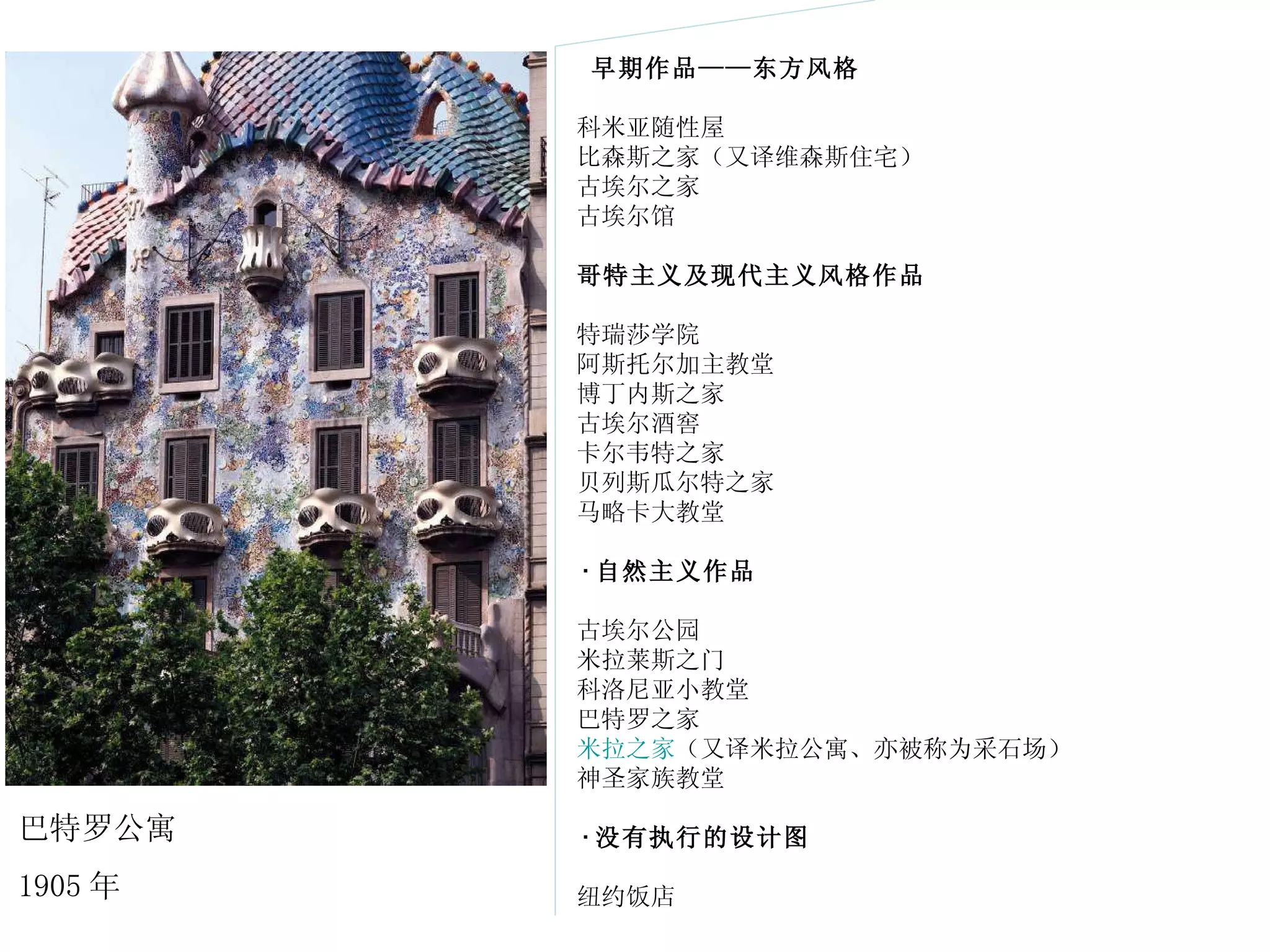 早期作品 —— 东方风格 　　科米亚随性屋 　　比森斯之家（又译维森斯住宅） 　　古埃尔之家 　　古埃尔馆 　　 哥特主义及现代主义风格作品 　　特瑞莎学院 　　阿斯托尔加主教堂 　　博丁内斯之家 　　古埃尔酒窖 　　卡尔韦特之家 　　贝列斯瓜尔特之家 　　马略卡大教堂 　　 · 自然主义作品 　　古埃尔公园 　　米拉莱斯之门 　　科洛尼亚小教堂 　　巴特罗之家 　　 米拉之家 （又译米拉公寓、亦被称为采石场） 　　神圣家族教堂 　　 · 没有执行的设计图 　　纽约饭店  巴特罗公寓 1905 年 