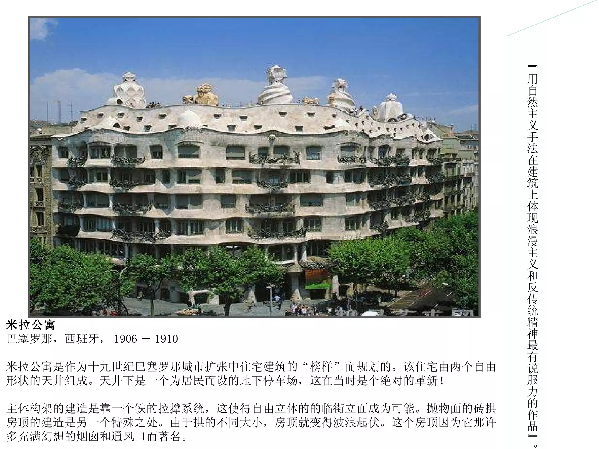 “ 用自然主义手法在建筑上体现浪漫主义和反传统精神最有说服力的作品”。 米拉公寓 巴塞罗那，西班牙， 1906 － 1910 米拉公寓是作为十九世纪巴塞罗那城市扩张中住宅建筑的“榜样”而规划的。该住宅由两个自由形状的天井组成。天井下是一个为居民而设的地下停车场，这在当时是个绝对的革新！ 主体构架的建造是靠一个铁的拉撑系统，这使得自由立体的的临街立面成为可能。抛物面的砖拱房顶的建造是另一个特殊之处。由于拱的不同大小，房顶就变得波浪起伏。这个房顶因为它那许多充满幻想的烟囱和通风口而著名。 
