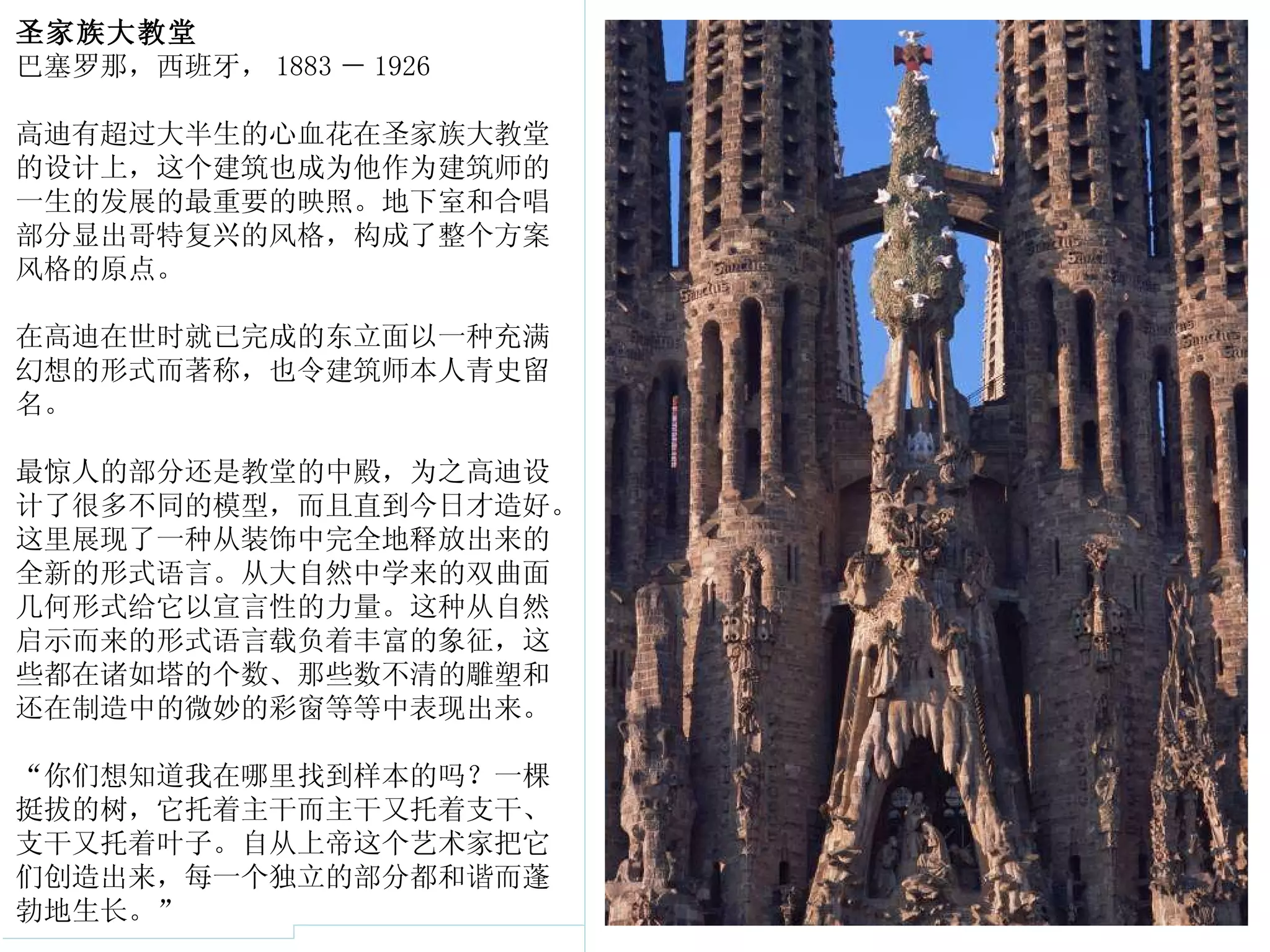 圣家族大教堂 巴塞罗那，西班牙， 1883 － 1926 高迪有超过大半生的心血花在圣家族大教堂的设计上，这个建筑也成为他作为建筑师的一生的发展的最重要的映照。地下室和合唱部分显出哥特复兴的风格，构成了整个方案风格的原点。 在高迪在世时就已完成的东立面以一种充满幻想的形式而著称，也令建筑师本人青史留名。 最惊人的部分还是教堂的中殿，为之高迪设计了很多不同的模型，而且直到今日才造好。这里展现了一种从装饰中完全地释放出来的全新的形式语言。从大自然中学来的双曲面几何形式给它以宣言性的力量。这种从自然启示而来的形式语言载负着丰富的象征，这些都在诸如塔的个数、那些数不清的雕塑和还在制造中的微妙的彩窗等等中表现出来。 “你们想知道我在哪里找到样本的吗？一棵挺拔的树，它托着主干而主干又托着支干、支干又托着叶子。自从上帝这个艺术家把它们创造出来，每一个独立的部分都和谐而蓬勃地生长。” 