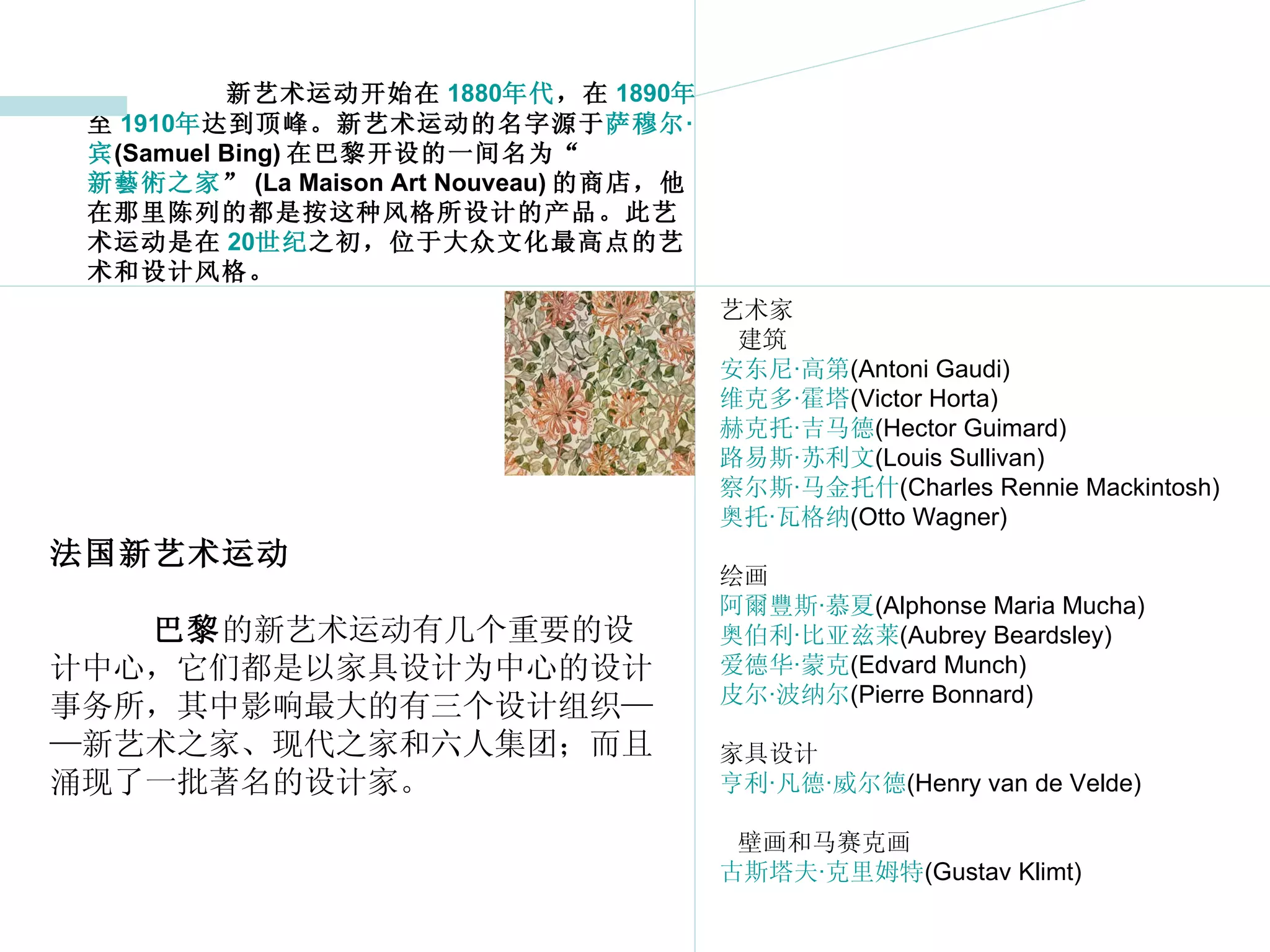 新艺术运动开始在 1880 年代 ，在 1890 年 至 1910 年 达到顶峰。新艺术运动的名字源于 萨穆尔 · 宾 (Samuel Bing) 在巴黎开设的一间名为“ 新藝術之家 ” (La Maison Art Nouveau) 的商店，他在那里陈列的都是按这种风格所设计的产品。此艺术运动是在 20 世纪 之初，位于大众文化最高点的艺术和设计风格。 艺术家 建筑 安东尼 · 高第 (Antoni Gaudi)  维克多 · 霍塔 (Victor Horta)  赫克托 · 吉马德 (Hector Guimard)  路易斯 · 苏利文 (Louis Sullivan) 察尔斯 · 马金托什 (Charles Rennie Mackintosh)  奥托 · 瓦格纳 (Otto Wagner)  绘画 阿爾豐斯 · 慕夏 (Alphonse Maria Mucha)  奥伯利 · 比亚兹莱 (Aubrey Beardsley)  爱德华 · 蒙克 (Edvard Munch)  皮尔 · 波纳尔 (Pierre Bonnard)  家具设计 亨利 · 凡德 · 威尔德 (Henry van de Velde)  壁画和马赛克画 古斯塔夫 · 克里姆特 (Gustav Klimt)  法国新艺术运动 巴黎 的新艺术运动有几个重要的设计中心，它们都是以家具设计为中心的设计事务所，其中影响最大的有三个设计组织——新艺术之家、现代之家和六人集团；而且涌现了一批著名的设计家。 