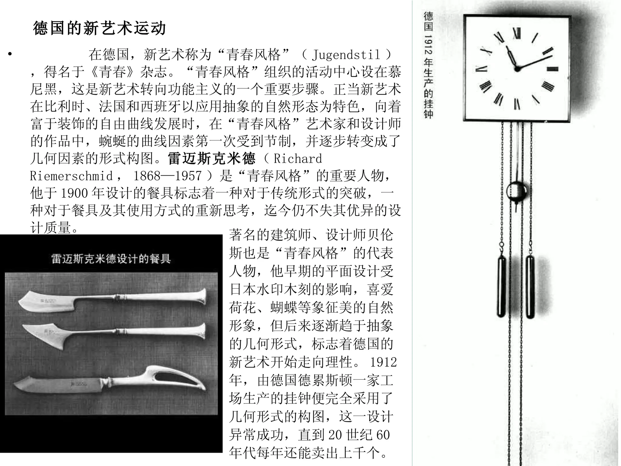 德国的新艺术运动 在德国，新艺术称为“青春风格”（ Jugendstil ），得名于《青春》杂志。“青春风格”组织的活动中心设在慕尼黑，这是新艺术转向功能主义的一个重要步骤。正当新艺术在比利时、法国和西班牙以应用抽象的自然形态为特色，向着富于装饰的自由曲线发展时，在“青春风格”艺术家和设计师的作品中，蜿蜒的曲线因素第一次受到节制，并逐步转变成了几何因素的形式构图。 雷迈斯克米德 （ Richard Riemerschmid ， 1868—1957 ）是“青春风格”的重要人物，他于 1900 年设计的餐具标志着一种对于传统形式的突破，一种对于餐具及其使用方式的重新思考，迄今仍不失其优异的设计质量。 著名的建筑师、设计师贝伦斯也是“青春风格”的代表人物，他早期的平面设计受日本水印木刻的影响，喜爱荷花、蝴蝶等象征美的自然形象，但后来逐渐趋于抽象的几何形式，标志着德国的新艺术开始走向理性。 1912 年，由德国德累斯顿一家工场生产的挂钟便完全采用了几何形式的构图，这一设计异常成功，直到 20 世纪 60 年代每年还能卖出上千个。  