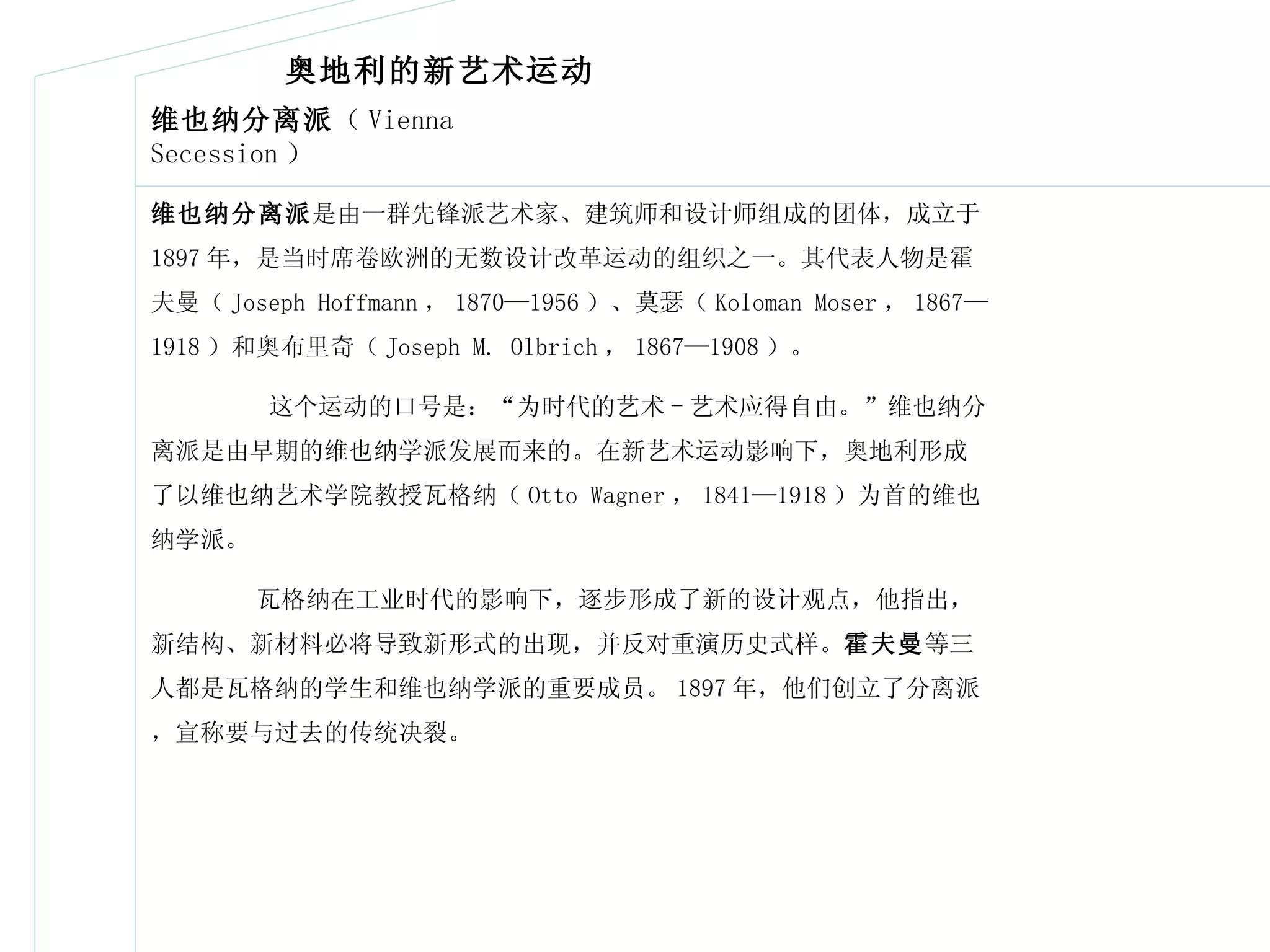 维也纳分离派 （ Vienna Secession ） 维也纳分离派 是由一群先锋派艺术家、建筑师和设计师组成的团体，成立于 1897 年，是当时席卷欧洲的无数设计改革运动的组织之一。其代表人物是霍夫曼（ Joseph Hoffmann ， 1870—1956 ）、莫瑟（ Koloman Moser ， 1867—1918 ）和奥布里奇（ Joseph M. Olbrich ， 1867—1908 ）。 这个运动的口号是：“为时代的艺术 - 艺术应得自由。”维也纳分离派是由早期的维也纳学派发展而来的。在新艺术运动影响下，奥地利形成了以维也纳艺术学院教授瓦格纳（ Otto Wagner ， 1841—1918 ）为首的维也纳学派。 瓦格纳在工业时代的影响下，逐步形成了新的设计观点，他指出，新结构、新材料必将导致新形式的出现，并反对重演历史式样。 霍夫曼 等三人都是瓦格纳的学生和维也纳学派的重要成员。 1897 年，他们创立了分离派，宣称要与过去的传统决裂。 奥地利的新艺术运动 