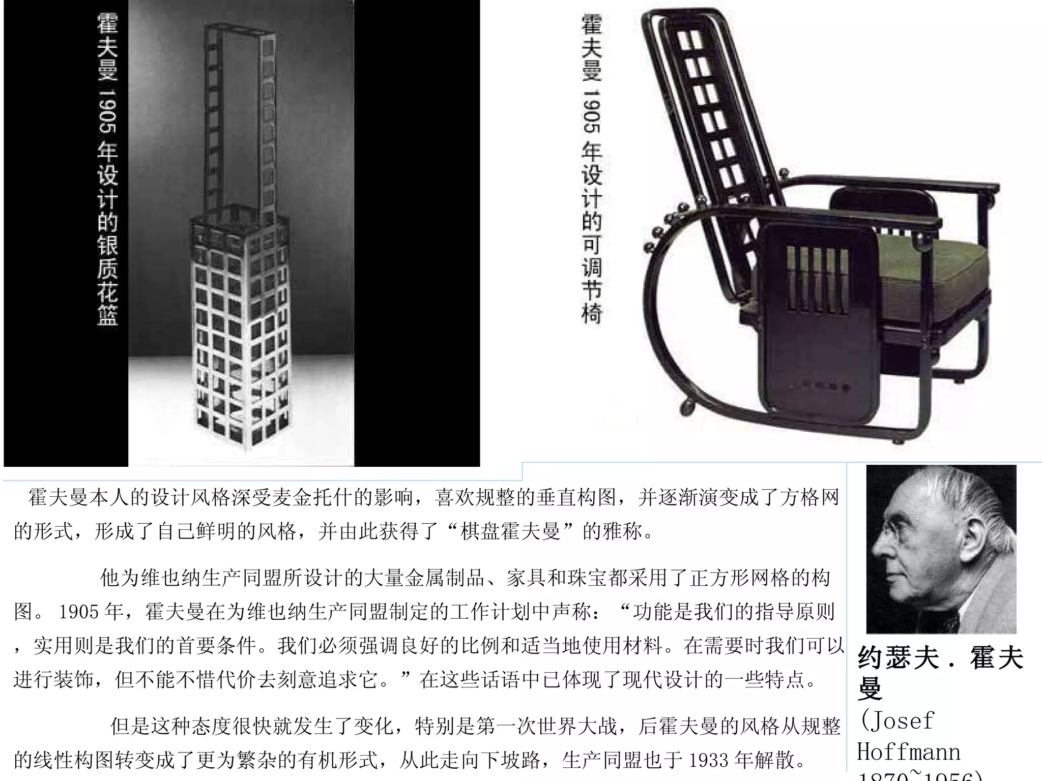 霍夫曼本人的设计风格深受麦金托什的影响，喜欢规整的垂直构图，并逐渐演变成了方格网的形式，形成了自己鲜明的风格，并由此获得了“棋盘霍夫曼”的雅称。 他为维也纳生产同盟所设计的大量金属制品、家具和珠宝都采用了正方形网格的构图。 1905 年，霍夫曼在为维也纳生产同盟制定的工作计划中声称：“功能是我们的指导原则，实用则是我们的首要条件。我们必须强调良好的比例和适当地使用材料。在需要时我们可以进行装饰，但不能不惜代价去刻意追求它。”在这些话语中已体现了现代设计的一些特点。 但是这种态度很快就发生了变化，特别是第一次世界大战，后霍夫曼的风格从规整的线性构图转变成了更为繁杂的有机形式，从此走向下坡路，生产同盟也于 1933 年解散。  约瑟夫 . 霍夫曼 (Josef Hoffmann 1870~1956) 
