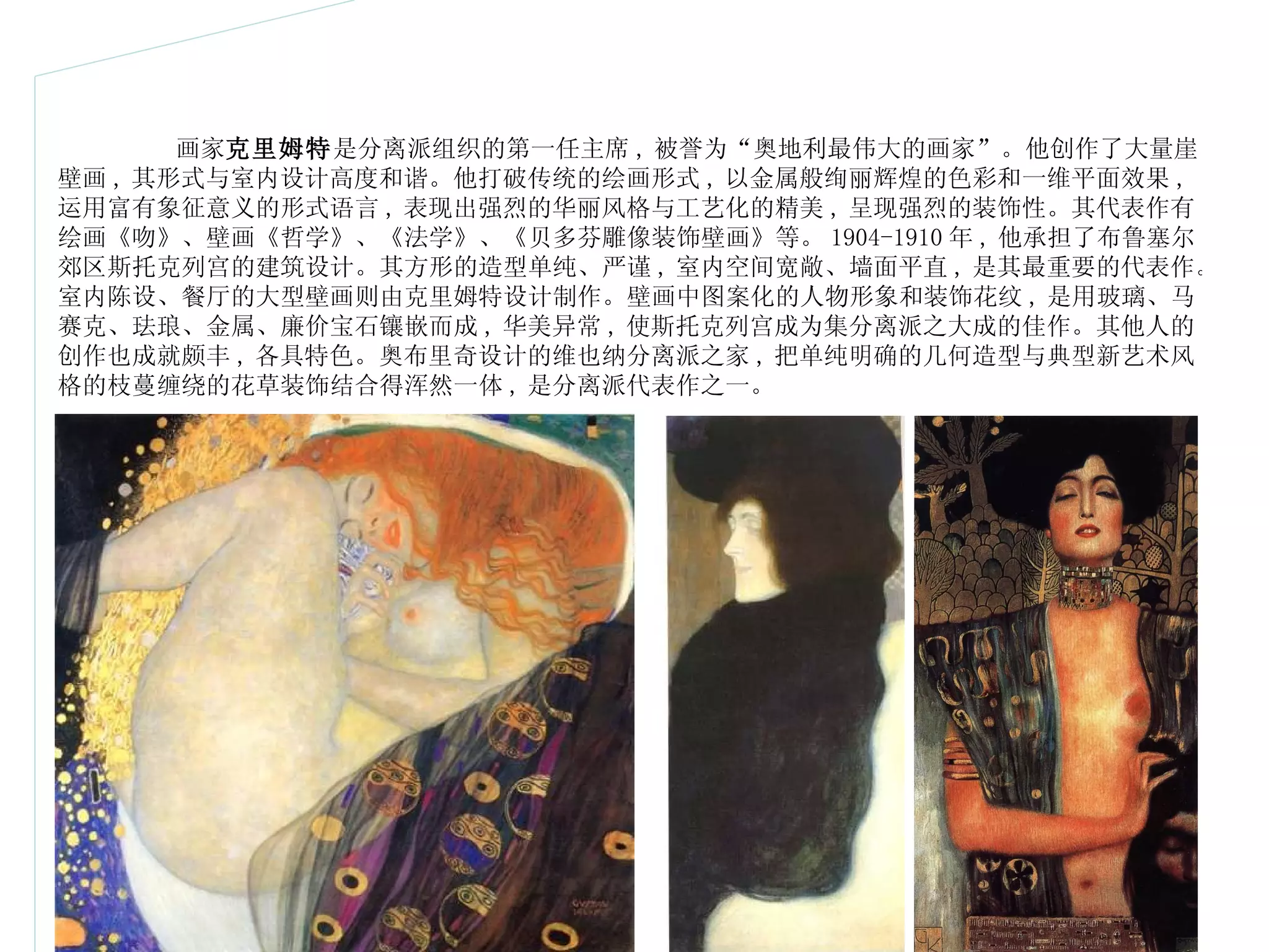 画家 克里姆特 是分离派组织的第一任主席 , 被誉为 “ 奥地利最伟大的画家 ” 。他创作了大量崖壁画 , 其形式与室内设计高度和谐。他打破传统的绘画形式 , 以金属般绚丽辉煌的色彩和一维平面效果 , 运用富有象征意义的形式语言 , 表现出强烈的华丽风格与工艺化的精美 , 呈现强烈的装饰性。其代表作有绘画《吻》、壁画《哲学》、《法学》、《贝多芬雕像装饰壁画》等。 1904-1910 年 , 他承担了布鲁塞尔郊区斯托克列宫的建筑设计。其方形的造型单纯、严谨 , 室内空间宽敞、墙面平直 , 是其最重要的代表作。室内陈设、餐厅的大型壁画则由克里姆特设计制作。壁画中图案化的人物形象和装饰花纹 , 是用玻璃、马赛克、珐琅、金属、廉价宝石镶嵌而成 , 华美异常 , 使斯托克列宫成为集分离派之大成的佳作。其他人的创作也成就颇丰 , 各具特色。奥布里奇设计的维也纳分离派之家 , 把单纯明确的几何造型与典型新艺术风格的枝蔓缠绕的花草装饰结合得浑然一体 , 是分离派代表作之一。  