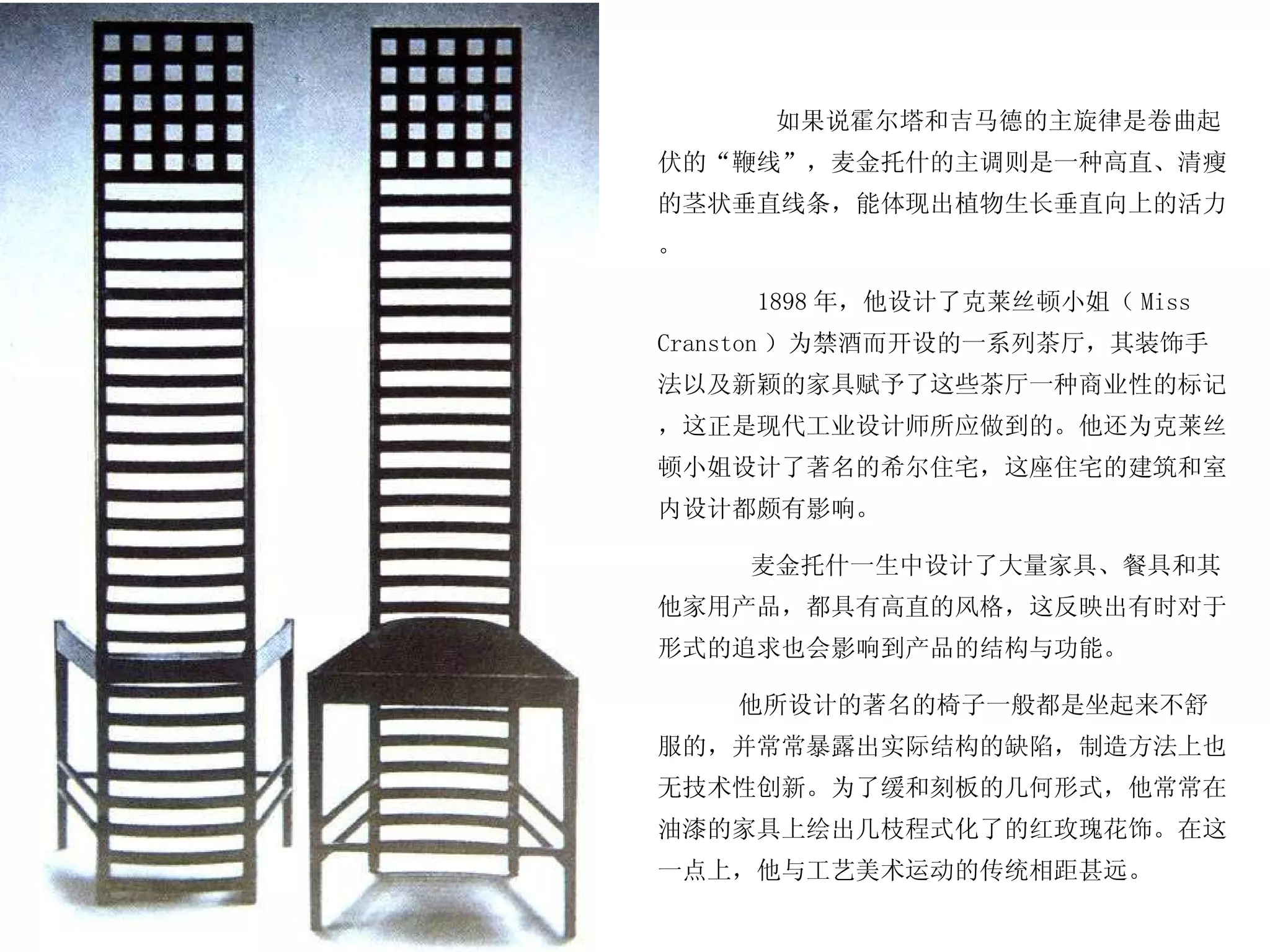 如果说霍尔塔和吉马德的主旋律是卷曲起伏的“鞭线”，麦金托什的主调则是一种高直、清瘦的茎状垂直线条，能体现出植物生长垂直向上的活力。 1898 年，他设计了克莱丝顿小姐（ Miss Cranston ）为禁酒而开设的一系列茶厅，其装饰手法以及新颖的家具赋予了这些茶厅一种商业性的标记，这正是现代工业设计师所应做到的。他还为克莱丝顿小姐设计了著名的希尔住宅，这座住宅的建筑和室内设计都颇有影响。 麦金托什一生中设计了大量家具、餐具和其他家用产品，都具有高直的风格，这反映出有时对于形式的追求也会影响到产品的结构与功能。 他所设计的著名的椅子一般都是坐起来不舒服的，并常常暴露出实际结构的缺陷，制造方法上也无技术性创新。为了缓和刻板的几何形式，他常常在油漆的家具上绘出几枝程式化了的红玫瑰花饰。在这一点上，他与工艺美术运动的传统相距甚远。  